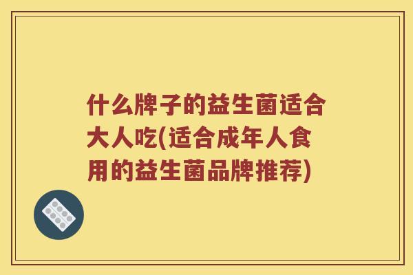 什么牌子的益生菌适合大人吃(适合成年人食用的益生菌品牌推荐) 什么牌子的益生菌适合大人吃(适合成年人食用的益生菌品牌推荐)