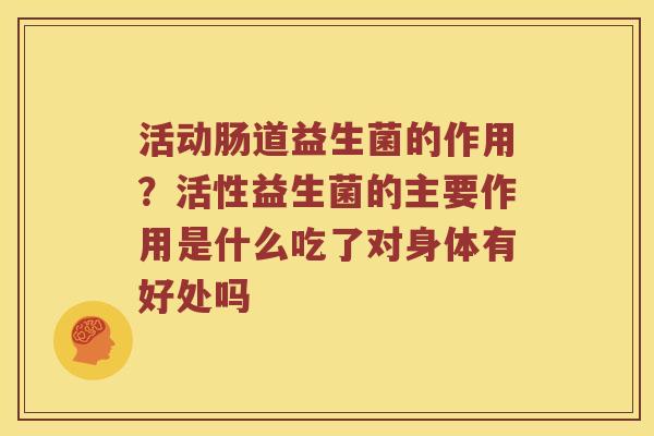 活动肠道益生菌的作用？活性益生菌的主要作用是什么吃了对身体有好处吗