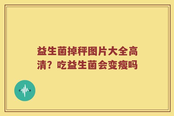 益生菌掉秤图片大全高清?吃益生菌会变瘦吗 益生菌掉秤图片大全高清?吃益生菌会变瘦吗