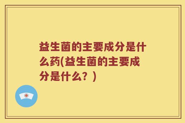 益生菌的主要成分是什么药(益生菌的主要成分是什么？)