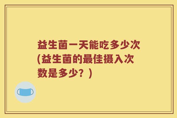 益生菌一天能吃多少次(益生菌的佳摄入次数是多少?) 益生菌一天能吃多少次(益生菌的佳摄入次数是多少?)