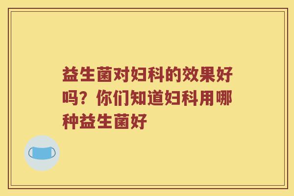 益生菌对妇科的效果好吗？你们知道妇科用哪种益生菌好