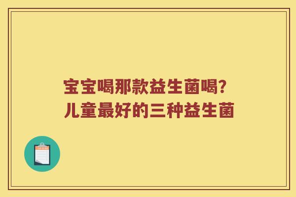 宝宝喝那款益生菌喝?儿童好的三种益生菌 宝宝喝那款益生菌喝?儿童好的三种益生菌