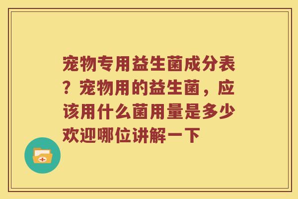 宠物专用益生菌成分表？宠物用的益生菌，应该用什么菌用量是多少欢迎哪位讲解一下