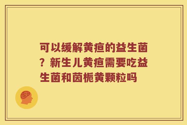 可以缓解黄疸的益生菌？新生儿黄疸需要吃益生菌和茵栀黄颗粒吗