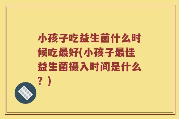 小孩子吃益生菌什么时候吃好(小孩子佳益生菌摄入时间是什么?) 小孩子吃益生菌什么时候吃好(小孩子佳益生菌摄入时间是什么?)