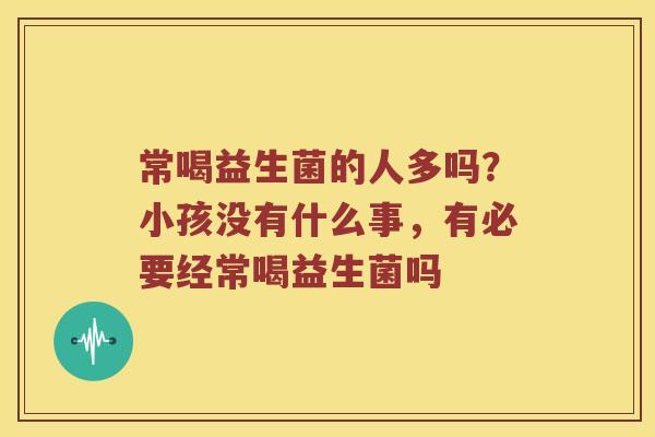 常喝益生菌的人多吗？小孩没有什么事，有必要经常喝益生菌吗