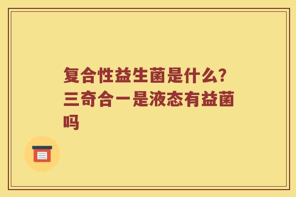 复合性益生菌是什么?三奇合一是液态有益菌吗 复合性益生菌是什么?三奇合一是液态有益菌吗