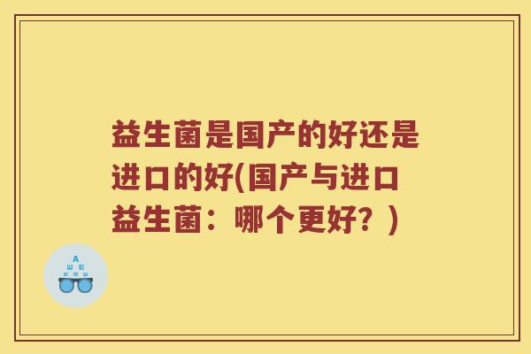 益生菌是国产的好还是进口的好(国产与进口益生菌:哪个更好?) 益生菌是国产的好还是进口的好(国产与进口益生菌:哪个更好?)