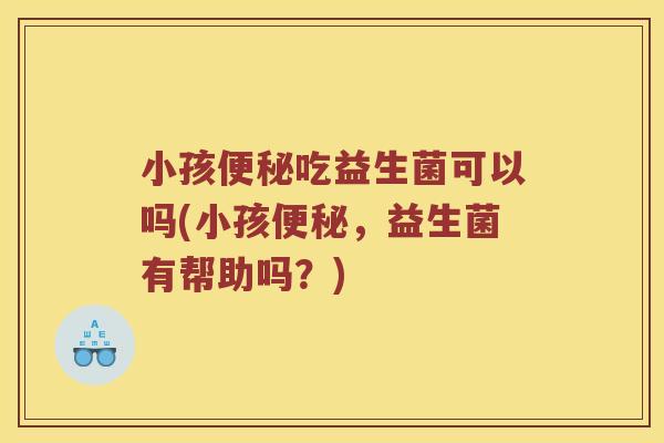 小孩便秘吃益生菌可以吗(小孩便秘，益生菌有帮助吗？)