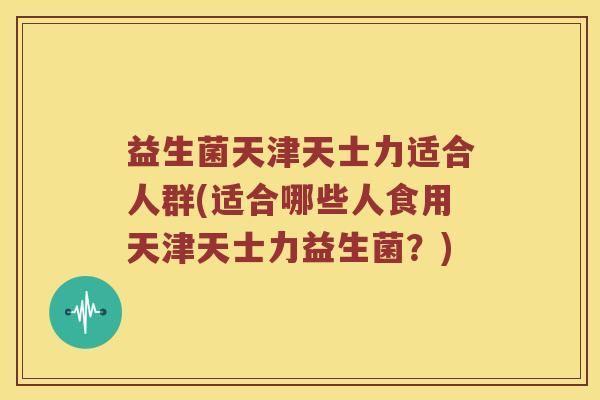 益生菌天津天士力适合人群(适合哪些人食用天津天士力益生菌?) 益生菌天津天士力适合人群(适合哪些人食用天津天士力益生菌?)