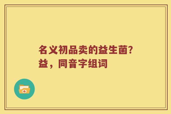 名义初品卖的益生菌？益，同音字组词