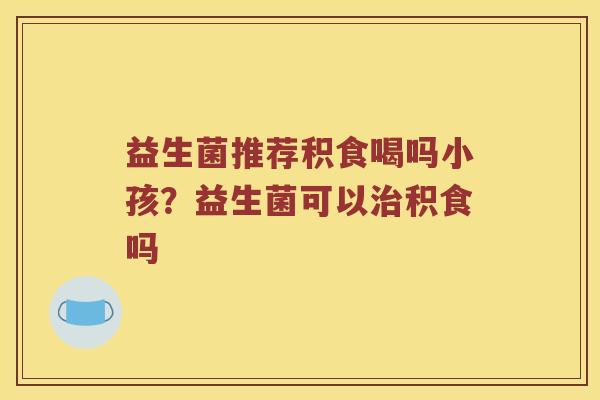 益生菌推荐积食喝吗小孩？益生菌可以治积食吗
