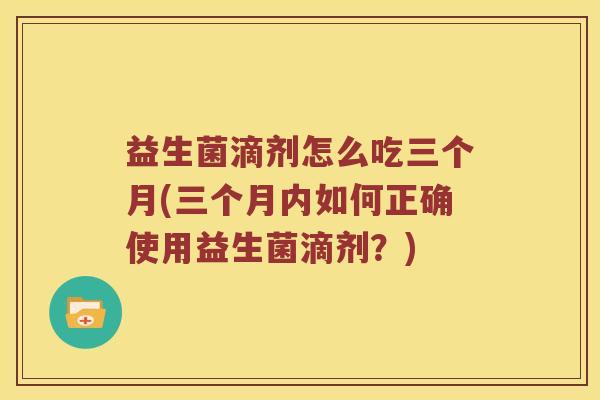 益生菌滴剂怎么吃三个月(三个月内如何正确使用益生菌滴剂？)