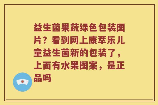 益生菌果蔬绿色包装图片？看到网上康萃乐儿童益生菌新的包装了，上面有水果图案，是正品吗