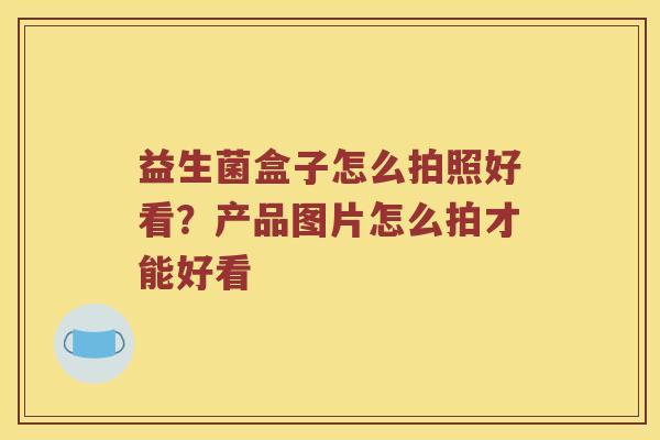 益生菌盒子怎么拍照好看？产品图片怎么拍才能好看