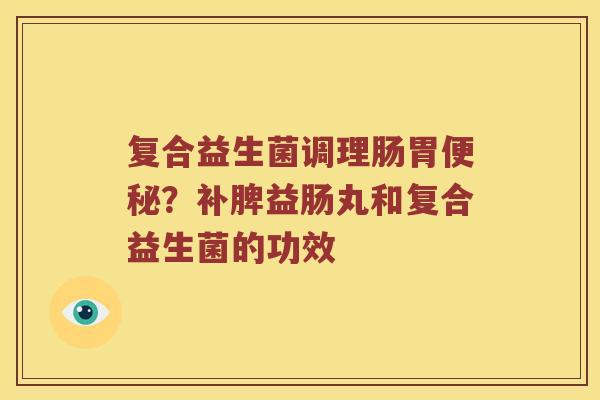 复合益生菌调理肠胃?补脾益肠丸和复合益生菌的功效 复合益生菌调理肠胃?补脾益肠丸和复合益生菌的功效