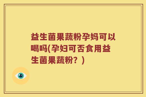 益生菌果蔬粉孕妈可以喝吗(孕妇可否食用益生菌果蔬粉？)