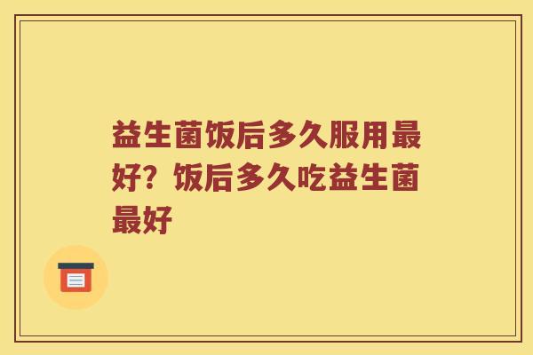 益生菌饭后多久服用好？饭后多久吃益生菌好