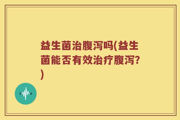 益生菌治腹泻吗(益生菌能否有效治疗腹泻？)