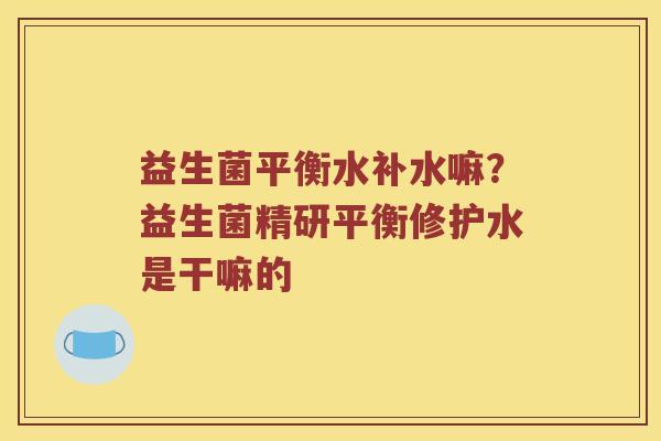 益生菌平衡水补水嘛?益生菌精研平衡修护水是干嘛的 益生菌平衡水补水嘛?益生菌精研平衡修护水是干嘛的