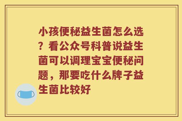 小孩便秘益生菌怎么选？看公众号科普说益生菌可以调理宝宝便秘问题，那要吃什么牌子益生菌比较好