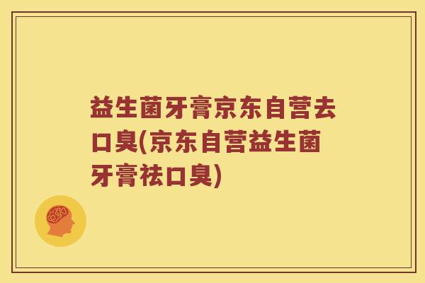 益生菌牙膏京东自营去口臭(京东自营益生菌牙膏祛口臭)