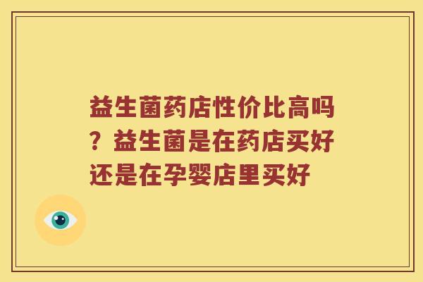 益生菌药店性价比高吗?益生菌是在药店买好还是在孕婴店里买好 益生菌药店性价比高吗?益生菌是在药店买好还是在孕婴店里买好