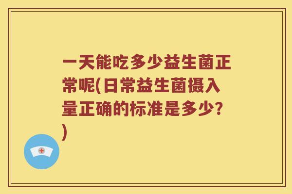 一天能吃多少益生菌正常呢(日常益生菌摄入量正确的标准是多少?) 一天能吃多少益生菌正常呢(日常益生菌摄入量正确的标准是多少?)