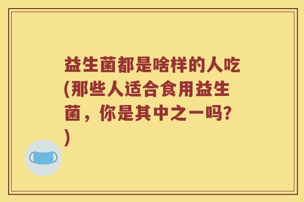 益生菌都是啥样的人吃(那些人适合食用益生菌，你是其中之一吗？)
