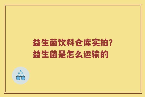 益生菌饮料仓库实拍？益生菌是怎么运输的