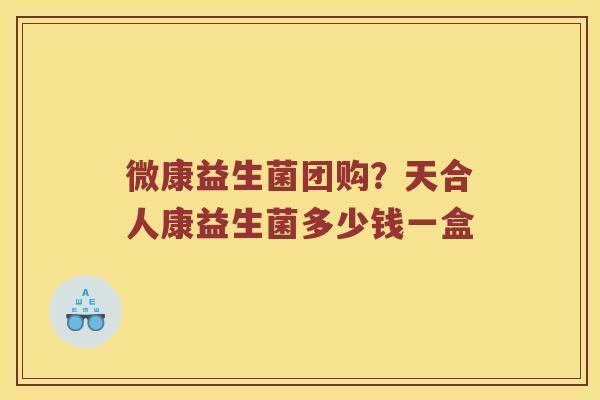 微康益生菌团购？天合人康益生菌多少钱一盒