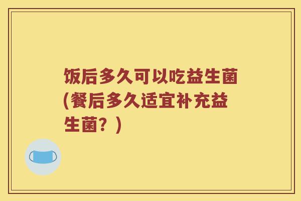 饭后多久可以吃益生菌(餐后多久适宜补充益生菌？)