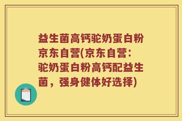 益生菌高钙驼奶蛋白粉京东自营(京东自营：驼奶蛋白粉高钙配益生菌，强身健体好选择)