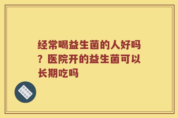 经常喝益生菌的人好吗?医院开的益生菌可以长期吃吗 经常喝益生菌的人好吗?医院开的益生菌可以长期吃吗