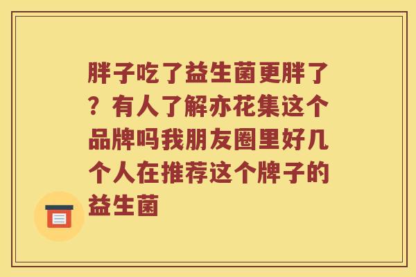 胖子吃了益生菌更胖了？有人了解亦花集这个品牌吗我朋友圈里好几个人在推荐这个牌子的益生菌