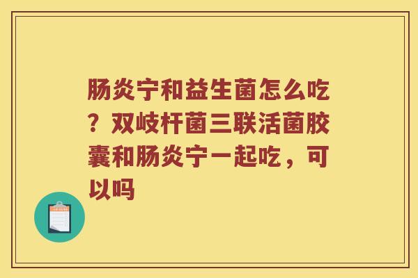宁和益生菌怎么吃？双岐杆菌三联活菌胶囊和宁一起吃，可以吗
