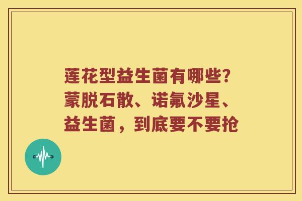 莲花型益生菌有哪些？蒙脱石散、诺氟沙星、益生菌，到底要不要抢