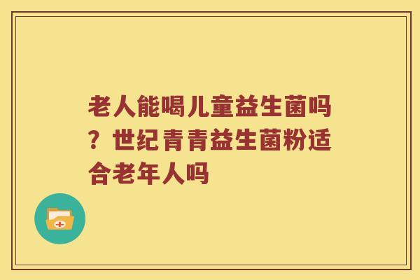 老人能喝儿童益生菌吗？世纪青青益生菌粉适合老年人吗