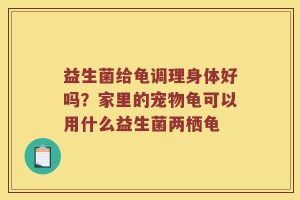益生菌给龟调理身体好吗?家里的宠物龟可以用什么益生菌两栖龟 益生菌给龟调理身体好吗?家里的宠物龟可以用什么益生菌两栖龟