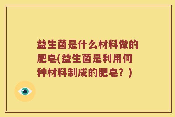 益生菌是什么材料做的肥皂(益生菌是利用何种材料制成的肥皂？)
