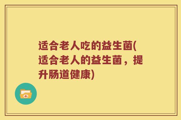 适合老人吃的益生菌(适合老人的益生菌,提升肠道健康) 适合老人吃的益生菌(适合老人的益生菌,提升肠道健康)