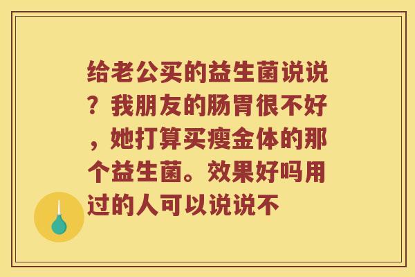 给老公买的益生菌说说?我朋友的肠胃很不好,她打算买瘦金体的那个益生菌。效果好吗用过的人可以说说不 给老公买的益生菌说说?我朋友的肠胃很不好,她打算买瘦金体的那个益生菌。效果好吗用过的人可以说说不