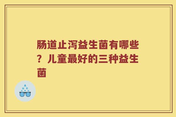 肠道止泻益生菌有哪些?儿童好的三种益生菌 肠道止泻益生菌有哪些?儿童好的三种益生菌