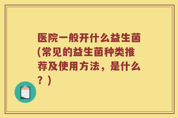 医院一般开什么益生菌(常见的益生菌种类推荐及使用方法,是什么?) 医院一般开什么益生菌(常见的益生菌种类推荐及使用方法,是什么?)