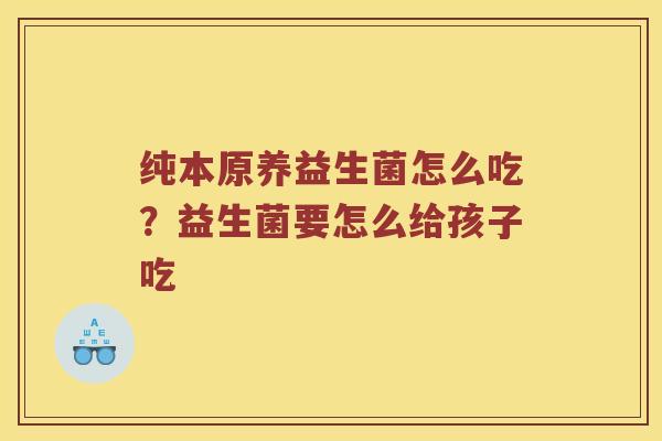 纯本原养益生菌怎么吃?益生菌要怎么给孩子吃 纯本原养益生菌怎么吃?益生菌要怎么给孩子吃