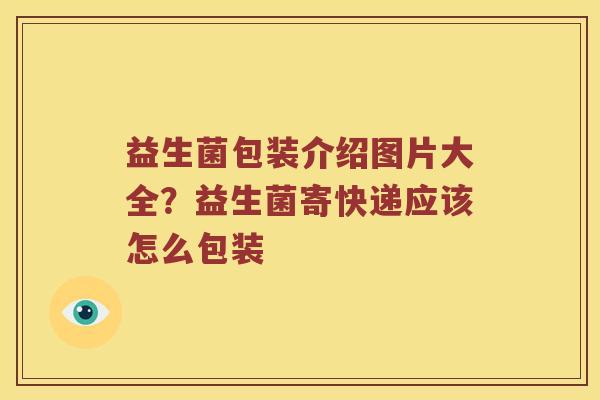 益生菌包装介绍图片大全?益生菌寄快递应该怎么包装 益生菌包装介绍图片大全?益生菌寄快递应该怎么包装