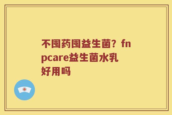 不囤药囤益生菌?fnpcare益生菌水乳好用吗 不囤药囤益生菌?fnpcare益生菌水乳好用吗