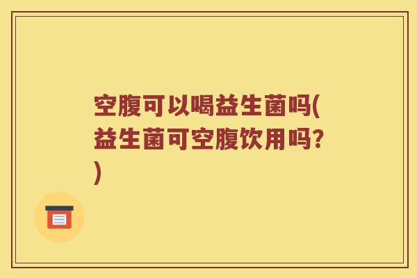 空腹可以喝益生菌吗(益生菌可空腹饮用吗？)