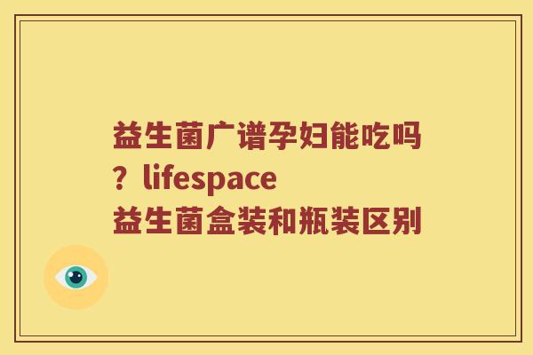 益生菌广谱孕妇能吃吗？lifespace益生菌盒装和瓶装区别